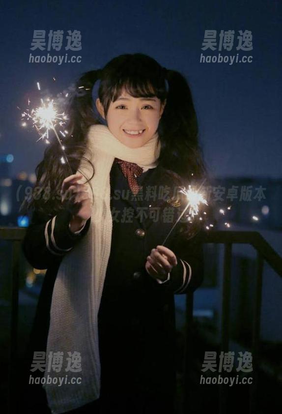 988.su黑料吃瓜最新安卓版本，少女控不可错过！