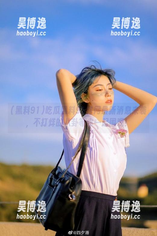 吃瓜黑料91官网最新消息来袭，不打烊的八卦等你一起围观！