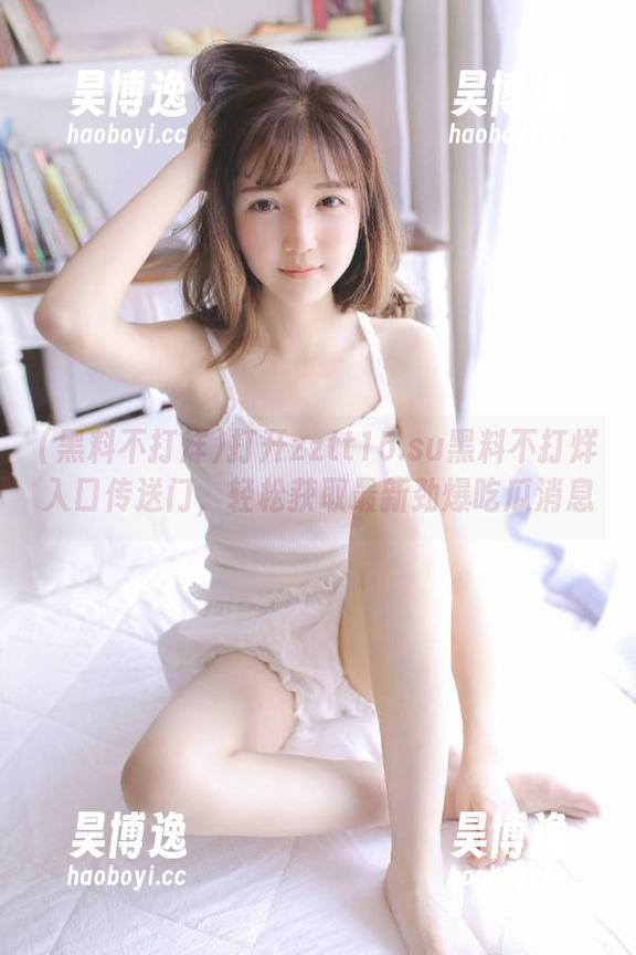 打开zztt15.su黑料不打烊入口传送门，轻松获取最新劲爆吃瓜消息